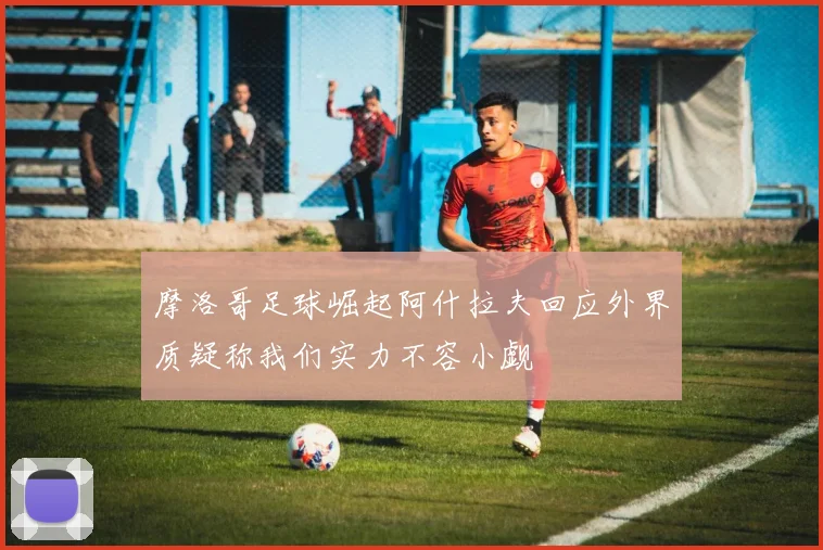 摩洛哥足球崛起阿什拉夫回应外界质疑称我们实力不容小觑
