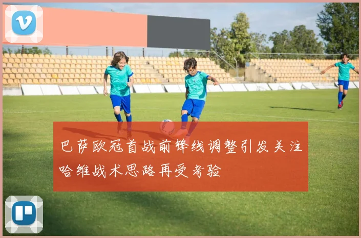 巴萨欧冠首战前锋线调整引发关注哈维战术思路再受考验