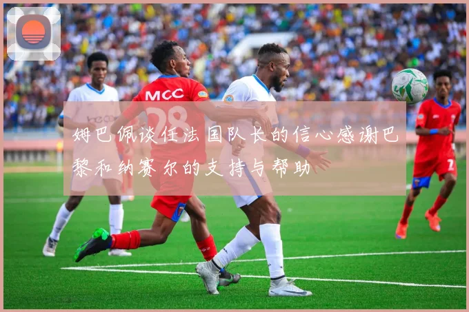 姆巴佩谈任法国队长的信心感谢巴黎和纳赛尔的支持与帮助