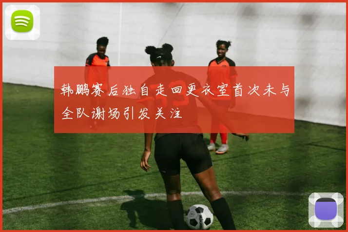韩鹏赛后独自走回更衣室首次未与全队谢场引发关注