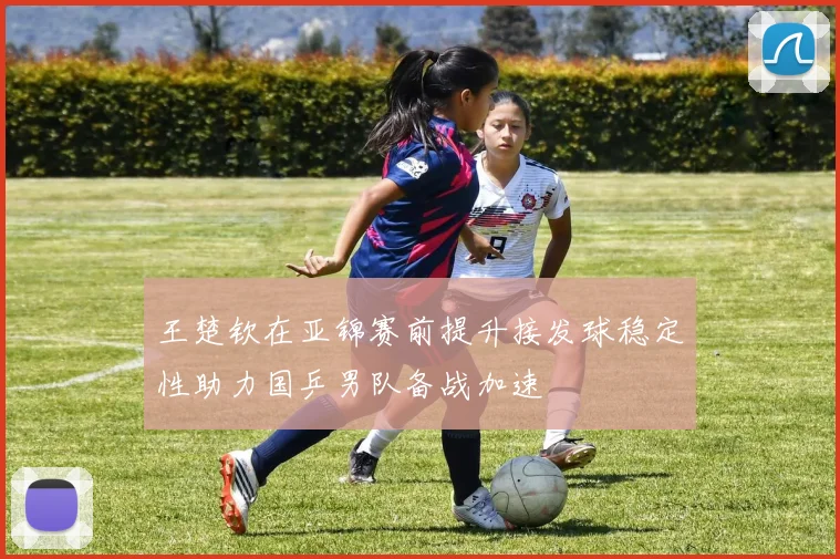 王楚钦在亚锦赛前提升接发球稳定性助力国乒男队备战加速
