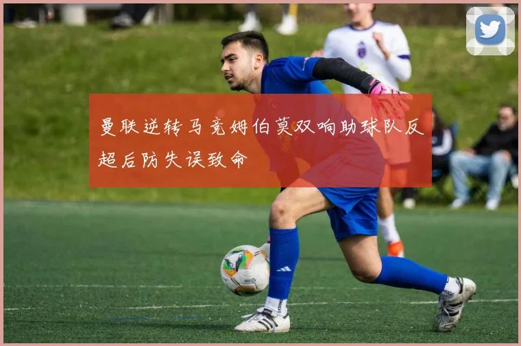曼联逆转马竞姆伯莫双响助球队反超后防失误致命