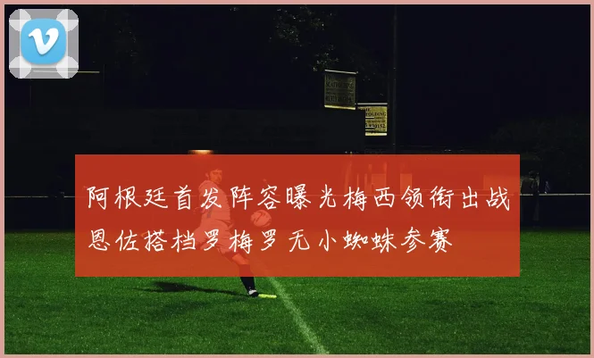 阿根廷首发阵容曝光梅西领衔出战恩佐搭档罗梅罗无小蜘蛛参赛