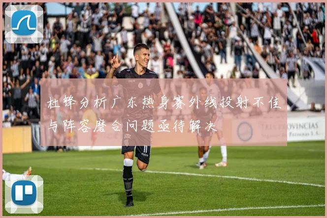 杜锋分析广东热身赛外线投射不佳与阵容磨合问题亟待解决