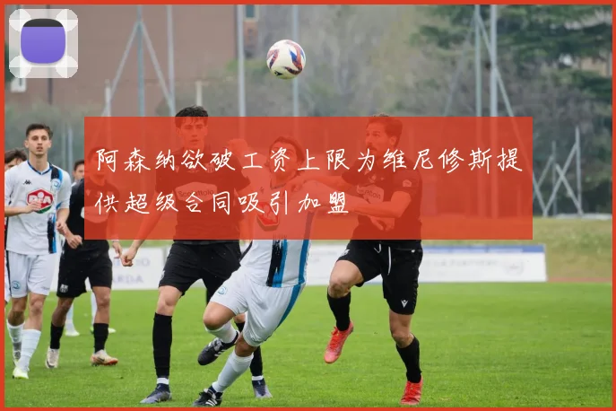 阿森纳欲破工资上限为维尼修斯提供超级合同吸引加盟