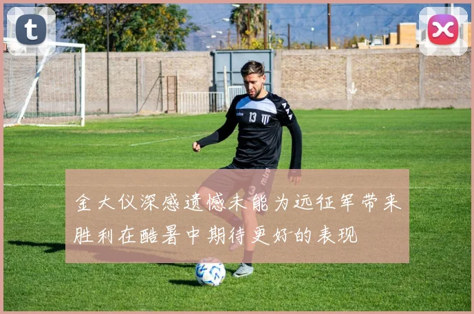 金大仪深感遗憾未能为远征军带来胜利在酷暑中期待更好的表现