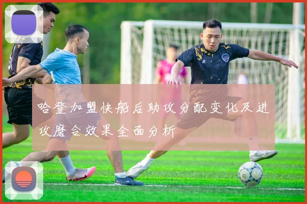 哈登加盟快船后助攻分配变化及进攻磨合效果全面分析