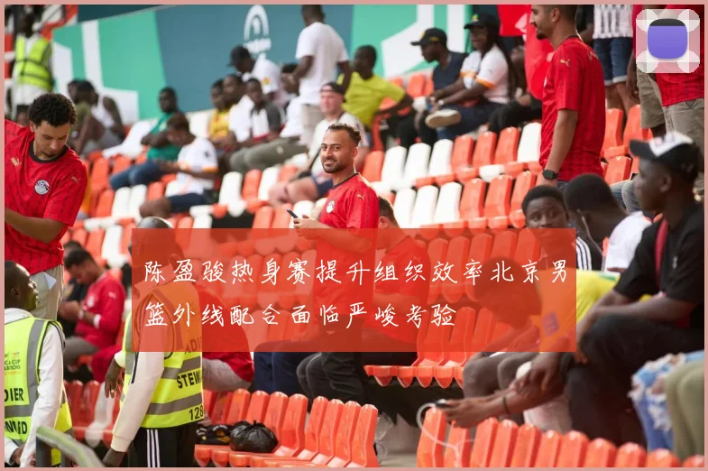 陈盈骏热身赛提升组织效率北京男篮外线配合面临严峻考验
